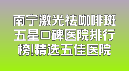 南宁激光祛咖啡斑五星口碑医院排行榜！精选五佳医院