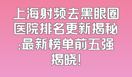 上海射频去黑眼圈医院排名更新揭秘：最新榜单前五强揭晓！