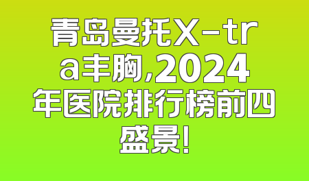 青岛曼托X-tra丰胸，2024年医院排行榜前四盛景！