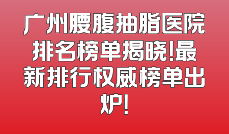 广州腰腹抽脂医院排名榜单揭晓！最新排行权威榜单出炉！