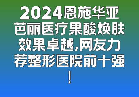 2024恩施华亚芭丽医疗果酸焕肤效果卓越，网友力荐整形医院前十强！