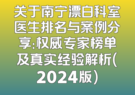 关于南宁漂白科室医生排名与案例分享：权威专家榜单及真实经验解析（2024版）