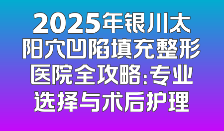 2025年银川太阳穴凹陷填充整形医院全攻略：专业选择与术后护理