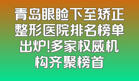 青岛眼睑下至矫正整形医院排名榜单出炉！多家权威机构齐聚榜首
