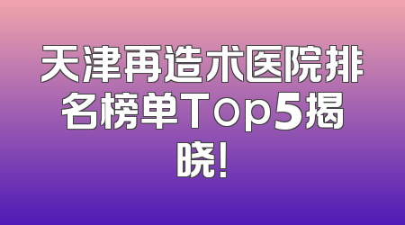 天津再造术医院排名榜单Top5揭晓！