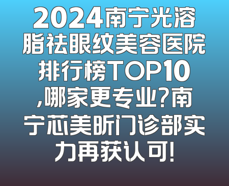 2024南宁光溶脂祛眼纹美容医院排行榜TOP10，哪家更专业？南宁芯美昕门诊部实力再获认可！