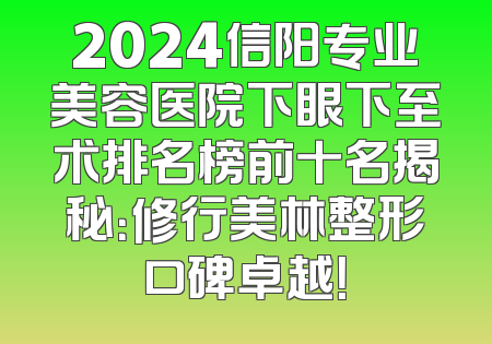 2024信阳专业美容医院下眼下至术排名榜前十名揭秘：修行美林整形口碑卓越！