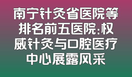 南宁针灸省医院等排名前五医院：权威针灸与口腔医疗中心展露风采