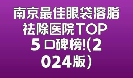 南京最佳眼袋溶脂祛除医院TOP 5 口碑榜！（2024版）