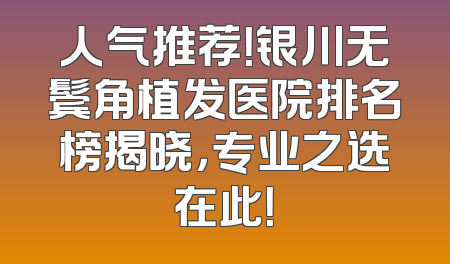 人气推荐！银川无鬓角植发医院排名榜揭晓，专业之选在此！