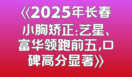 《2025年长春小胸矫正：艺星、富华领跑前五，口碑高分显著》