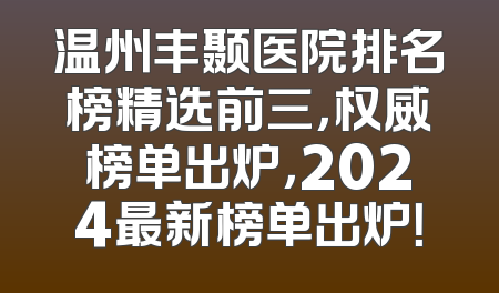 温州丰颞医院排名榜精选前三，权威榜单出炉，2024最新榜单出炉！