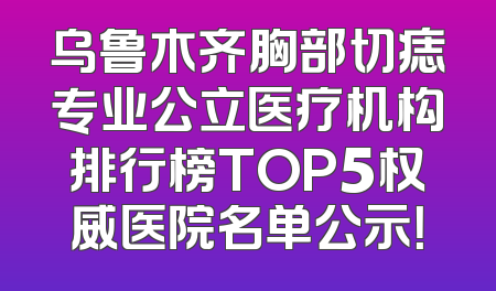 乌鲁木齐胸部切痣专业公立医疗机构排行榜TOP5权威医院名单公示！