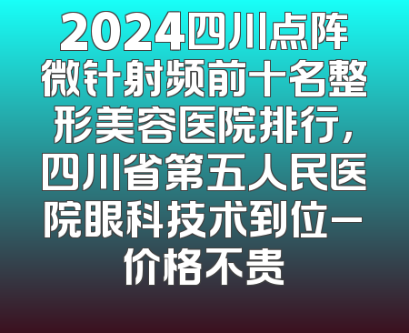 2024四川点阵微针射频前十名整形美容医院排行，四川省第五人民医院眼科技术到位_价格不贵