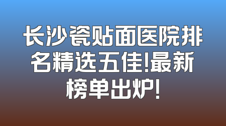 长沙瓷贴面医院排名精选五佳！最新榜单出炉！