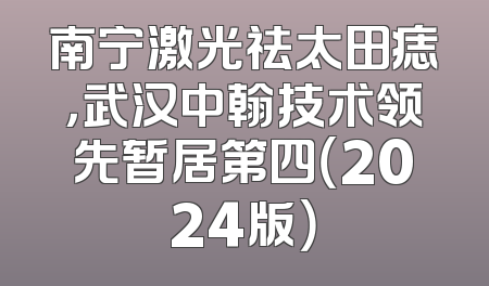南宁激光祛太田痣，武汉中翰技术领先暂居第四（2024版）