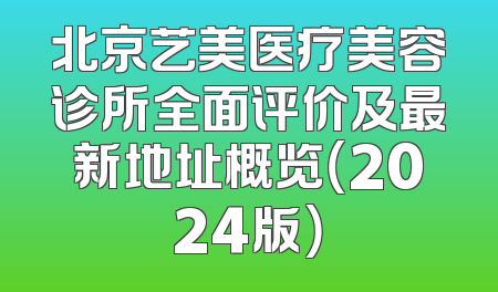 北京艺美医疗美容诊所全面评价及最新地址概览（2024版）