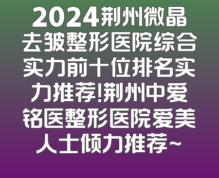 2024荆州微晶去皱整形医院综合实力前十位排名实力推荐！荆州中爱铭医整形医院爱美人士倾力推荐~