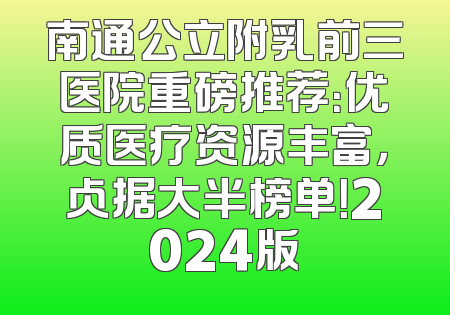 南通公立附乳前三医院重磅推荐：优质医疗资源丰富，占据大半榜单！2024版