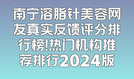 南宁溶脂针美容网友真实反馈评分排行榜！热门机构推荐排行2024版