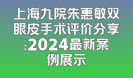 上海九院朱惠敏双眼皮手术评价分享：2024最新案例展示