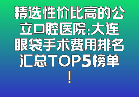 精选性价比高的公立口腔医院：大连眼袋手术费用排名汇总TOP5榜单！