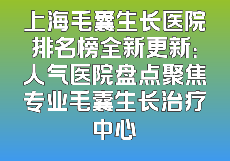 上海毛囊生长医院排名榜全新更新：人气医院盘点聚焦专业毛囊生长治疗中心