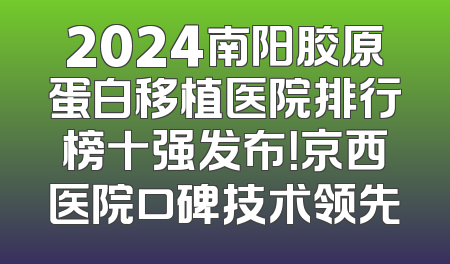 2024南阳胶原蛋白移植医院排行榜十强发布！京西医院口碑技术领先