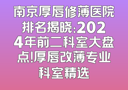 南京厚唇修薄医院排名揭晓：2024年前二科室大盘点！厚唇改薄专业科室精选