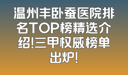 温州丰卧蚕医院排名TOP榜精选介绍！三甲权威榜单出炉！
