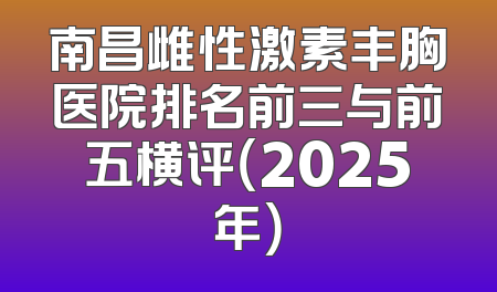 南昌雌性激素丰胸医院排名前三与前五横评（2025年）