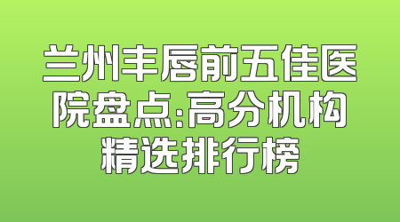 兰州丰唇前五佳医院盘点：高分机构精选排行榜