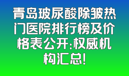青岛玻尿酸除皱热门医院排行榜及价格表公开：权威机构汇总！