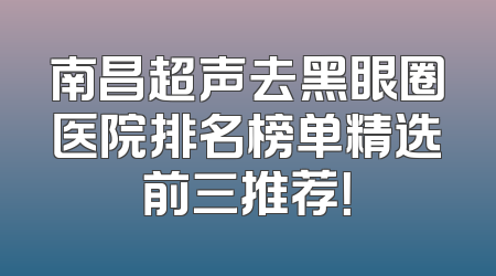 南昌超声去黑眼圈医院排名榜单精选前三推荐！
