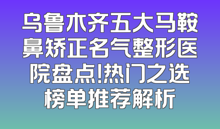 乌鲁木齐五大马鞍鼻矫正名气整形医院盘点！热门之选榜单推荐解析