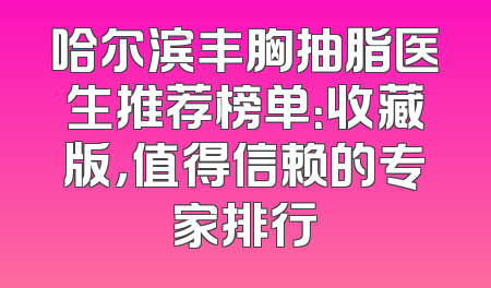 哈尔滨丰胸抽脂医生推荐榜单：收藏版，值得信赖的专家排行