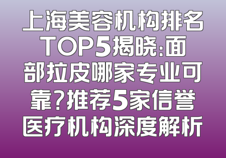 上海美容机构排名TOP5揭晓：面部拉皮哪家专业可靠？推荐5家信誉医疗机构深度解析