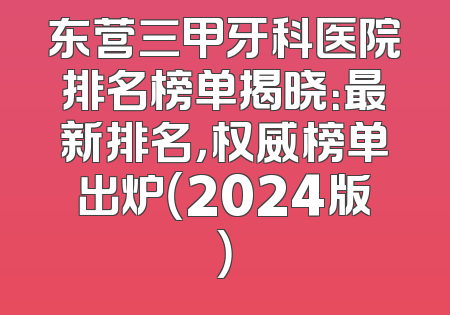 东营三甲牙科医院排名榜单揭晓：最新排名，权威榜单出炉（2024版）