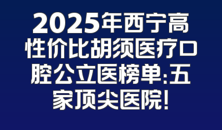 2025年西宁高性价比胡须医疗口腔公立医榜单：五家顶尖医院！