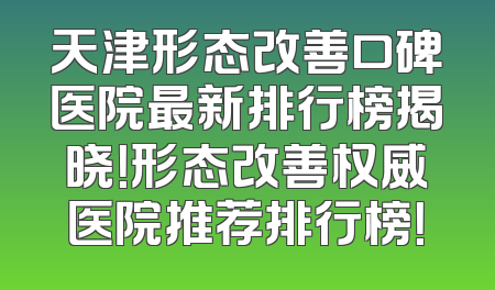 天津形态改善口碑医院最新排行榜揭晓！形态改善权威医院推荐排行榜！