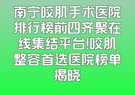 南宁咬肌手术医院排行榜前四齐聚在线集结平台！咬肌整容首选医院榜单揭晓