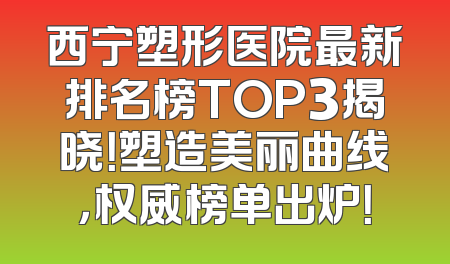 西宁塑形医院最新排名榜TOP3揭晓！塑造美丽曲线，权威榜单出炉！