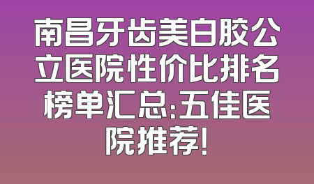 南昌牙齿美白胶公立医院性价比排名榜单汇总：五佳医院推荐！