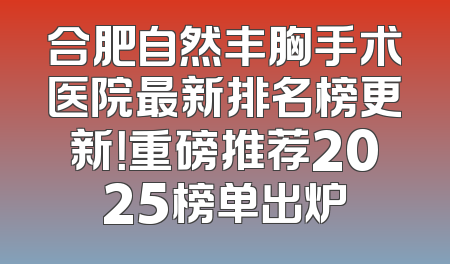 合肥自然丰胸手术医院最新排名榜更新！重磅推荐2025榜单出炉