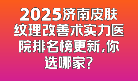 2025济南皮肤纹理改善术实力医院排名榜更新，你选哪家？