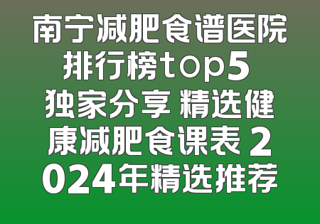 南宁减肥食谱医院排行榜top5 独家分享 精选健康减肥食课表 2024年精选推荐