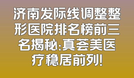 济南发际线调整整形医院排名榜前三名揭秘：真荟美医疗稳居前列！