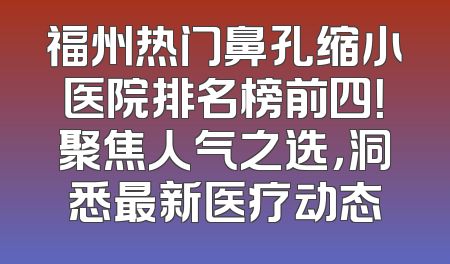 福州热门鼻孔缩小医院排名榜前四！聚焦人气之选，洞悉最新医疗动态