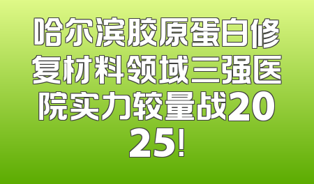 哈尔滨胶原蛋白修复材料领域三强医院实力较量战2025！