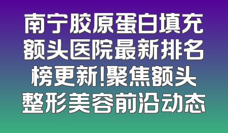 南宁胶原蛋白填充额头医院最新排名榜更新！聚焦额头整形美容前沿动态